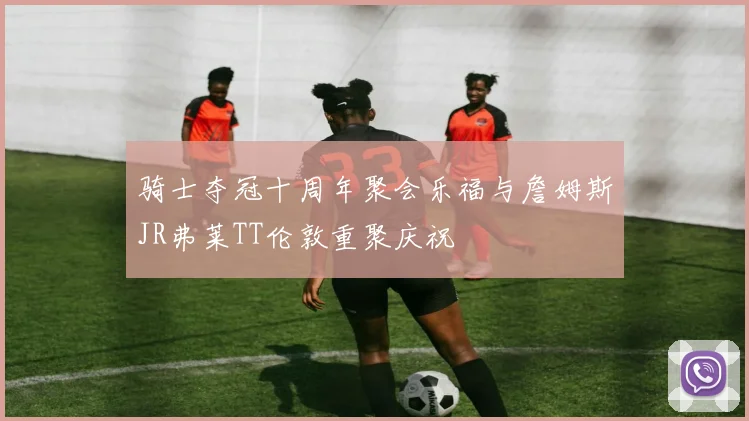 骑士夺冠十周年聚会乐福与詹姆斯JR弗莱TT伦敦重聚庆祝